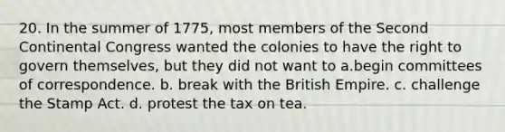 20. In the summer of 1775, most members of the Second Continental Congress wanted the colonies to have the right to govern themselves, but they did not want to a.begin committees of correspondence. b. break with the British Empire. c. challenge the Stamp Act. d. protest the tax on tea.