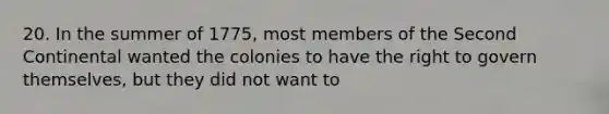 20. In the summer of 1775, most members of the Second Continental wanted the colonies to have the right to govern themselves, but they did not want to