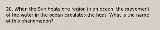 20. When the Sun heats one region in an ocean, the movement of the water in the ocean circulates the heat. What is the name of this phenomenon?