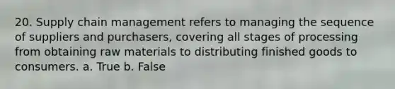 20. Supply chain management refers to managing the sequence of suppliers and purchasers, covering all stages of processing from obtaining raw materials to distributing finished goods to consumers. a. True b. False