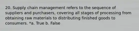 20. Supply chain management refers to the sequence of suppliers and purchasers, covering all stages of processing from obtaining raw materials to distributing finished goods to consumers. *a. True b. False