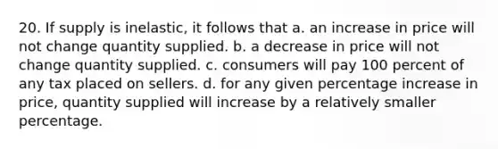 20. If supply is inelastic, it follows that a. an increase in price will not change quantity supplied. b. a decrease in price will not change quantity supplied. c. consumers will pay 100 percent of any tax placed on sellers. d. for any given percentage increase in price, quantity supplied will increase by a relatively smaller percentage.