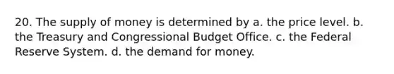 20. The supply of money is determined by a. the price level. b. the Treasury and Congressional Budget Office. c. the Federal Reserve System. d. the demand for money.