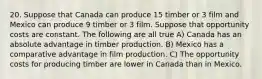 20. Suppose that Canada can produce 15 timber or 3 film and Mexico can produce 9 timber or 3 film. Suppose that opportunity costs are constant. The following are all true A) Canada has an absolute advantage in timber production. B) Mexico has a comparative advantage in film production. C) The opportunity costs for producing timber are lower in Canada than in Mexico.