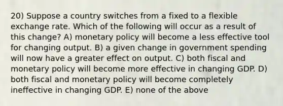 20) Suppose a country switches from a fixed to a flexible exchange rate. Which of the following will occur as a result of this change? A) monetary policy will become a less effective tool for changing output. B) a given change in government spending will now have a greater effect on output. C) both fiscal and monetary policy will become more effective in changing GDP. D) both fiscal and monetary policy will become completely ineffective in changing GDP. E) none of the above