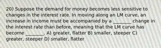 20) Suppose the demand for money becomes less sensitive to changes in the interest rate. In moving along an LM curve, an increase in income must be accompanied by a ________ change in the interest rate than before, meaning that the LM curve has become ________. A) greater, flatter B) smaller, steeper C) greater, steeper D) smaller, flatter