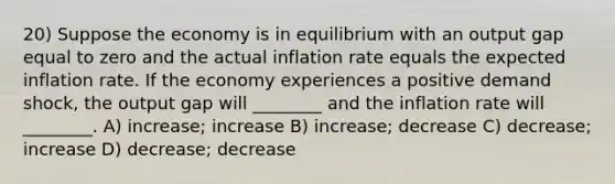 20) Suppose the economy is in equilibrium with an output gap equal to zero and the actual inflation rate equals the expected inflation rate. If the economy experiences a positive demand shock, the output gap will ________ and the inflation rate will ________. A) increase; increase B) increase; decrease C) decrease; increase D) decrease; decrease