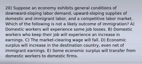 20) Suppose an economy exhibits general conditions of downward-sloping labor demand, upward-sloping supplies of domestic and immigrant labor, and a competitive labor market. Which of the following is not a likely outcome of immigration? A) Domestic workers will experience some job losses. B) Domestic workers who keep their job will experience an increase in earnings. C) The market-clearing wage will fall. D) Economic surplus will increase in the destination country, even net of immigrant earnings. E) Some economic surplus will transfer from domestic workers to domestic firms.