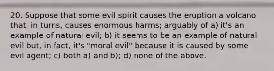 20. Suppose that some evil spirit causes the eruption a volcano that, in turns, causes enormous harms; arguably of a) it's an example of natural evil; b) it seems to be an example of natural evil but, in fact, it's "moral evil" because it is caused by some evil agent; c) both a) and b); d) none of the above.