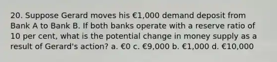 20. Suppose Gerard moves his €1,000 demand deposit from Bank A to Bank B. If both banks operate with a reserve ratio of 10 per cent, what is the potential change in money supply as a result of Gerard's action? a. €0 c. €9,000 b. €1,000 d. €10,000