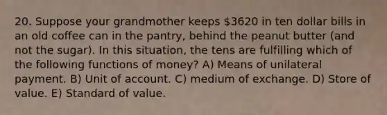 20. Suppose your grandmother keeps 3620 in ten dollar bills in an old coffee can in the pantry, behind the peanut butter (and not the sugar). In this situation, the tens are fulfilling which of the following <a href='https://www.questionai.com/knowledge/kXa1cwTi7P-functions-of-money' class='anchor-knowledge'>functions of money</a>? A) Means of unilateral payment. B) Unit of account. C) medium of exchange. D) Store of value. E) Standard of value.