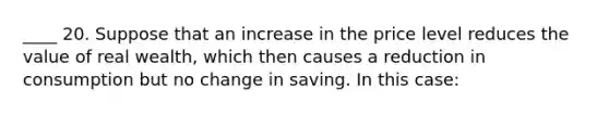 ____ 20. Suppose that an increase in the price level reduces the value of real wealth, which then causes a reduction in consumption but no change in saving. In this case: