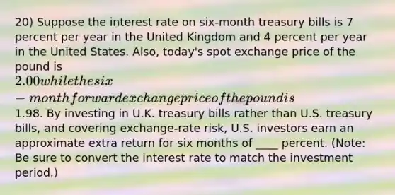 20) Suppose the interest rate on six-month treasury bills is 7 percent per year in the United Kingdom and 4 percent per year in the United States. Also, today's spot exchange price of the pound is 2.00 while the six-month forward exchange price of the pound is1.98. By investing in U.K. treasury bills rather than U.S. treasury bills, and covering exchange-rate risk, U.S. investors earn an approximate extra return for six months of ____ percent. (Note: Be sure to convert the interest rate to match the investment period.)