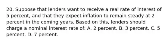 20. Suppose that lenders want to receive a real rate of interest of 5 percent, and that they expect inflation to remain steady at 2 percent in the coming years. Based on this, lenders should charge a nominal interest rate of: A. 2 percent. B. 3 percent. C. 5 percent. D. 7 percent.