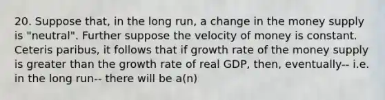 20. Suppose that, in the long run, a change in the money supply is "neutral". Further suppose the velocity of money is constant. Ceteris paribus, it follows that if growth rate of the money supply is <a href='https://www.questionai.com/knowledge/ktgHnBD4o3-greater-than' class='anchor-knowledge'>greater than</a> the growth rate of real GDP, then, eventually-- i.e. in the long run-- there will be a(n)