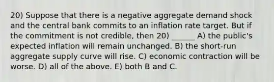 20) Suppose that there is a negative aggregate demand shock and the central bank commits to an inflation rate target. But if the commitment is not credible, then 20) ______ A) the public's expected inflation will remain unchanged. B) the short-run aggregate supply curve will rise. C) economic contraction will be worse. D) all of the above. E) both B and C.