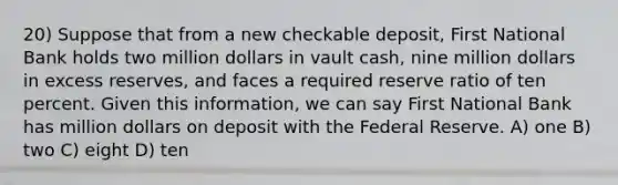 20) Suppose that from a new checkable deposit, First National Bank holds two million dollars in vault cash, nine million dollars in excess reserves, and faces a required reserve ratio of ten percent. Given this information, we can say First National Bank has million dollars on deposit with the Federal Reserve. A) one B) two C) eight D) ten