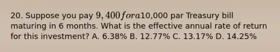 20. Suppose you pay 9,400 for a10,000 par Treasury bill maturing in 6 months. What is the effective annual rate of return for this investment? A. 6.38% B. 12.77% C. 13.17% D. 14.25%