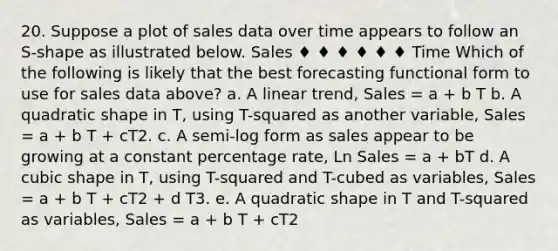 20. Suppose a plot of sales data over time appears to follow an S-shape as illustrated below. Sales ♦ ♦ ♦ ♦ ♦ ♦ Time Which of the following is likely that the best forecasting functional form to use for sales data above? a. A linear trend, Sales = a + b T b. A quadratic shape in T, using T-squared as another variable, Sales = a + b T + cT2. c. A semi-log form as sales appear to be growing at a constant percentage rate, Ln Sales = a + bT d. A cubic shape in T, using T-squared and T-cubed as variables, Sales = a + b T + cT2 + d T3. e. A quadratic shape in T and T-squared as variables, Sales = a + b T + cT2