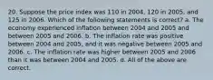 20. Suppose the price index was 110 in 2004, 120 in 2005, and 125 in 2006. Which of the following statements is correct? a. The economy experienced inflation between 2004 and 2005 and between 2005 and 2006. b. The inflation rate was positive between 2004 and 2005, and it was negative between 2005 and 2006. c. The inflation rate was higher between 2005 and 2006 than it was between 2004 and 2005. d. All of the above are correct.