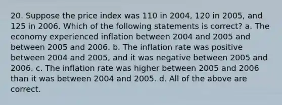 20. Suppose the price index was 110 in 2004, 120 in 2005, and 125 in 2006. Which of the following statements is correct? a. The economy experienced inflation between 2004 and 2005 and between 2005 and 2006. b. The inflation rate was positive between 2004 and 2005, and it was negative between 2005 and 2006. c. The inflation rate was higher between 2005 and 2006 than it was between 2004 and 2005. d. All of the above are correct.