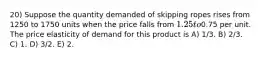 20) Suppose the quantity demanded of skipping ropes rises from 1250 to 1750 units when the price falls from 1.25 to0.75 per unit. The price elasticity of demand for this product is A) 1/3. B) 2/3. C) 1. D) 3/2. E) 2.