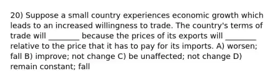 20) Suppose a small country experiences economic growth which leads to an increased willingness to trade. The country's terms of trade will ________ because the prices of its exports will ________ relative to the price that it has to pay for its imports. A) worsen; fall B) improve; not change C) be unaffected; not change D) remain constant; fall