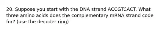 20. Suppose you start with the DNA strand ACCGTCACT. What three amino acids does the complementary mRNA strand code for? (use the decoder ring)