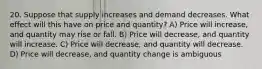 20. Suppose that supply increases and demand decreases. What effect will this have on price and quantity? A) Price will increase, and quantity may rise or fall. B) Price will decrease, and quantity will increase. C) Price will decrease, and quantity will decrease. D) Price will decrease, and quantity change is ambiguous