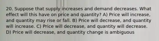 20. Suppose that supply increases and demand decreases. What effect will this have on price and quantity? A) Price will increase, and quantity may rise or fall. B) Price will decrease, and quantity will increase. C) Price will decrease, and quantity will decrease. D) Price will decrease, and quantity change is ambiguous