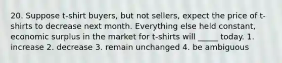 20. Suppose t-shirt buyers, but not sellers, expect the price of t-shirts to decrease next month. Everything else held constant, economic surplus in the market for t-shirts will _____ today. 1. increase 2. decrease 3. remain unchanged 4. be ambiguous