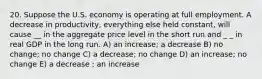 20. Suppose the U.S. economy is operating at full employment. A decrease in productivity, everything else held constant, will cause __ in the aggregate price level in the short run and _ _ in real GDP in the long run. A) an increase; a decrease B) no change; no change C) a decrease; no change D) an increase; no change E) a decrease ; an increase