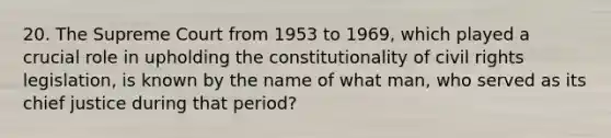 20. The Supreme Court from 1953 to 1969, which played a crucial role in upholding the constitutionality of civil rights legislation, is known by the name of what man, who served as its chief justice during that period?