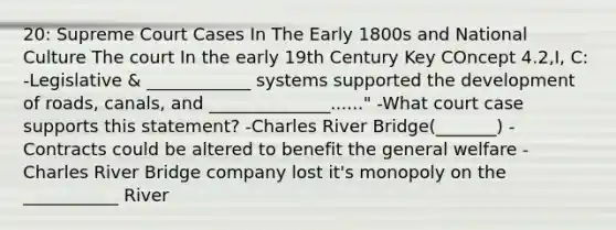 20: Supreme Court Cases In The Early 1800s and National Culture The court In the early 19th Century Key COncept 4.2,I, C: -Legislative & ____________ systems supported the development of roads, canals, and ______________......" -What court case supports this statement? -Charles River Bridge(_______) -Contracts could be altered to benefit the general welfare -Charles River Bridge company lost it's monopoly on the ___________ River