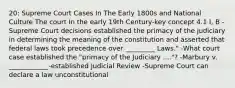 20: Supreme Court Cases In The Early 1800s and National Culture The court In the early 19th Century-key concept 4.1 I, B -Supreme Court decisions established the primacy of the judiciary in determining the meaning of the constitution and asserted that federal laws took precedence over _________ Laws." -What court case established the "primacy of the Judiciary ...."? -Marbury v. ____________-established Judicial Review -Supreme Court can declare a law unconstitutional