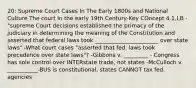 20: Supreme Court Cases In The Early 1800s and National Culture The court In the early 19th Century-Key COncept 4.1,I,B -"supreme Court decisions established the primacy of the judiciary in determining the meaning of the Constitution and asserted that federal laws took _______________________ over state laws" -What court cases "asserted that fed. laws took precedence over state laws"? -Gibbons v. _________ - Congress has sole control over INTERstate trade, not states -McCulloch v. ___________-BUS is constitutional, states CANNOT tax fed. agencies