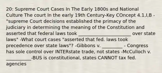 20: Supreme Court Cases In The Early 1800s and National Culture The court In the early 19th Century-Key COncept 4.1,I,B -"supreme Court decisions established the primacy of the judiciary in determining the meaning of the Constitution and asserted that federal laws took _______________________ over state laws" -What court cases "asserted that fed. laws took precedence over state laws"? -Gibbons v. _________ - Congress has sole control over INTERstate trade, not states -McCulloch v. ___________-BUS is constitutional, states CANNOT tax fed. agencies