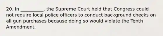 20. In __________, the Supreme Court held that Congress could not require local police officers to conduct background checks on all gun purchases because doing so would violate the Tenth Amendment.