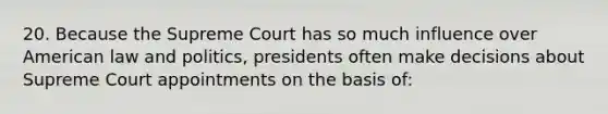 20. Because the Supreme Court has so much influence over American law and politics, presidents often make decisions about Supreme Court appointments on the basis of: