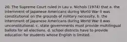 20. The Supreme Court ruled in Lau v. Nichols (1974) that a. the internment of Japanese Americans during World War II was constitutional on the grounds of military necessity, b. the internment of Japanese Americans during World War II was unconstitutional. c. state governments must provide multilingual ballots for all elections. d. school districts have to provide education for students whose English is limited.