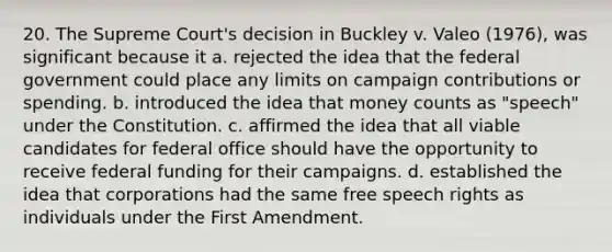 20. The Supreme Court's decision in Buckley v. Valeo (1976), was significant because it a. rejected the idea that the federal government could place any limits on campaign contributions or spending. b. introduced the idea that money counts as "speech" under the Constitution. c. affirmed the idea that all viable candidates for federal office should have the opportunity to receive federal funding for their campaigns. d. established the idea that corporations had the same free speech rights as individuals under the First Amendment.