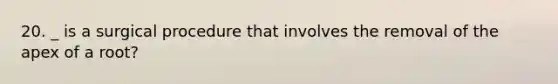 20. _ is a surgical procedure that involves the removal of the apex of a root?
