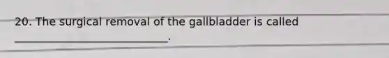 20. The surgical removal of the gallbladder is called ____________________________.