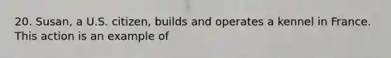 20. Susan, a U.S. citizen, builds and operates a kennel in France. This action is an example of
