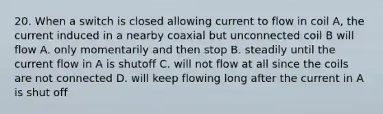 20. When a switch is closed allowing current to flow in coil A, the current induced in a nearby coaxial but unconnected coil B will flow A. only momentarily and then stop B. steadily until the current flow in A is shutoff C. will not flow at all since the coils are not connected D. will keep flowing long after the current in A is shut off