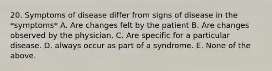 20. Symptoms of disease differ from signs of disease in the *symptoms* A. Are changes felt by the patient B. Are changes observed by the physician. C. Are specific for a particular disease. D. always occur as part of a syndrome. E. None of the above.