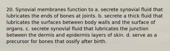 20. Synovial membranes function to a. secrete synovial fluid that lubricates the ends of bones at joints. b. secrete a thick fluid that lubricates the surfaces between body walls and the surface of organs. c. secrete synovial fluid that lubricates the junction between <a href='https://www.questionai.com/knowledge/kEsXbG6AwS-the-dermis' class='anchor-knowledge'>the dermis</a> and epidermis layers of skin. d. serve as a precursor for bones that ossify after birth.