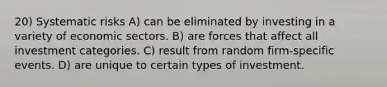 20) Systematic risks A) can be eliminated by investing in a variety of economic sectors. B) are forces that affect all investment categories. C) result from random firm-specific events. D) are unique to certain types of investment.