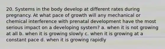 20. Systems in the body develop at different rates during pregnancy. At what pace of growth will any mechanical or chemical interference with prenatal development have the most serious impact on a developing system? a. when it is not growing at all b. when it is growing slowly c. when it is growing at a constant pace d. when it is growing rapidly