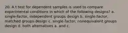 20. A t test for dependent samples is used to compare experimental conditions in which of the following designs? a. single-factor, independent groups design b. single-factor, matched groups design c. single-factor, nonequivalent groups design d. both alternatives a. and c.